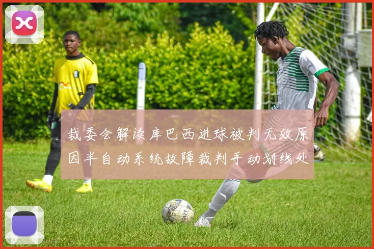 裁委会解读库巴西进球被判无效原因半自动系统故障裁判手动划线处理