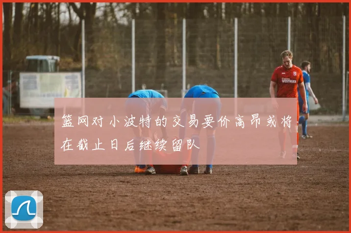 篮网对小波特的交易要价高昂或将在截止日后继续留队