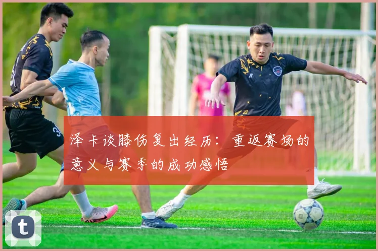 泽卡谈膝伤复出经历：重返赛场的意义与赛季的成功感悟