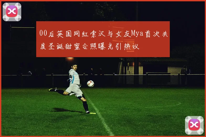00后英国网红索汉与女友Mya首次共度圣诞甜蜜合照曝光引热议