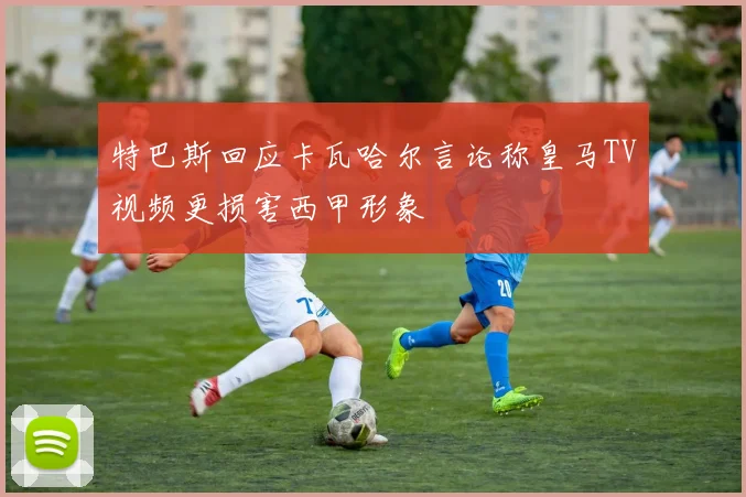 特巴斯回应卡瓦哈尔言论称皇马TV视频更损害西甲形象