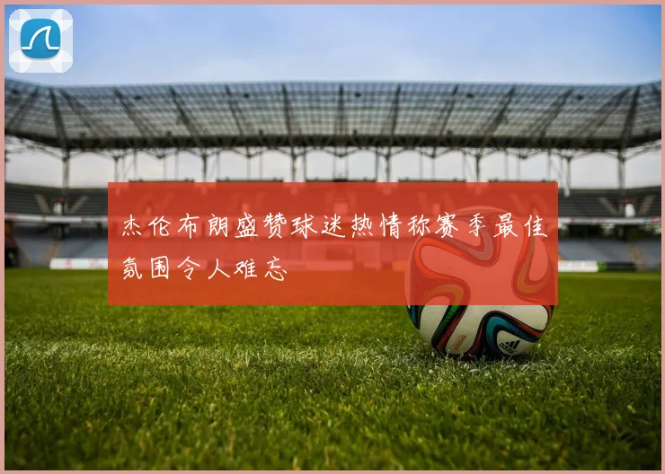 杰伦布朗盛赞球迷热情称赛季最佳氛围令人难忘