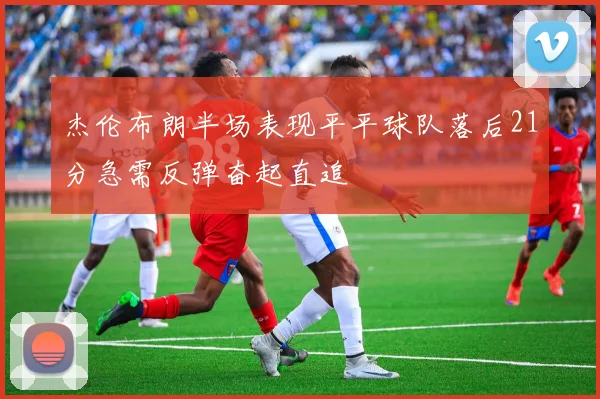 杰伦布朗半场表现平平球队落后21分急需反弹奋起直追