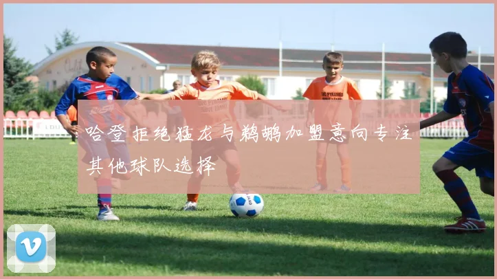 哈登拒绝猛龙与鹈鹕加盟意向专注其他球队选择