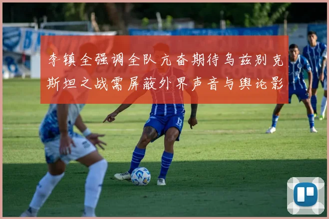 李镇全强调全队亢奋期待乌兹别克斯坦之战需屏蔽外界声音与舆论影响