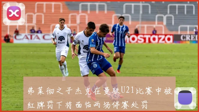 弗莱彻之子杰克在曼联U21比赛中被红牌罚下将面临两场停赛处罚
