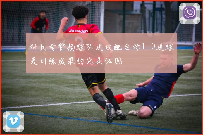 科瓦奇赞扬球队进攻配合称1-0进球是训练成果的完美体现