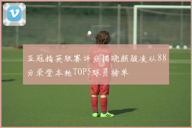 亚冠精英联赛评分揭晓颜骏凌以88分荣登本轮TOP5球员榜单