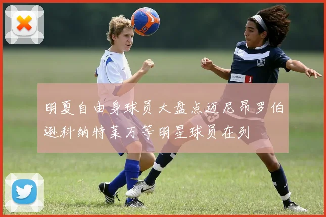明夏自由身球员大盘点迈尼昂罗伯逊科纳特莱万等明星球员在列