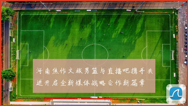 河南焦作文旅男篮与直播吧携手共进开启全新媒体战略合作新篇章