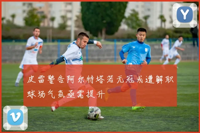 皮雷警告阿尔特塔若无冠或遭解职球场气氛亟需提升