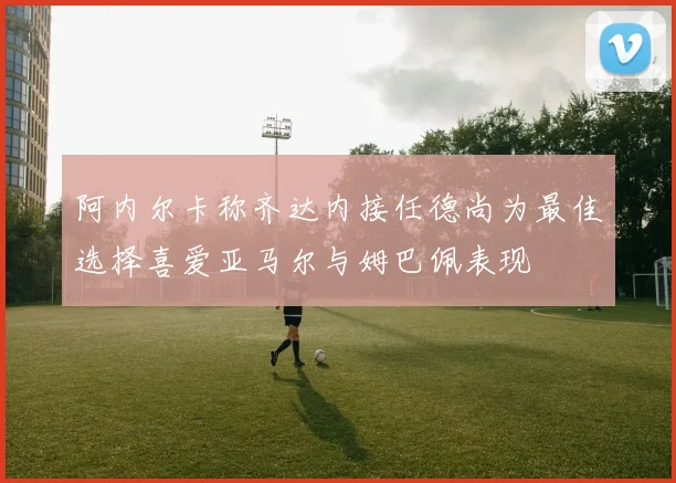 阿内尔卡称齐达内接任德尚为最佳选择喜爱亚马尔与姆巴佩表现