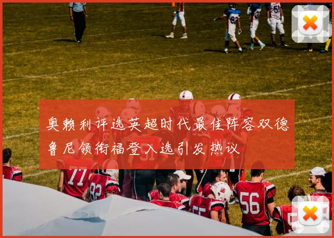 奥赖利评选英超时代最佳阵容双德鲁尼领衔福登入选引发热议