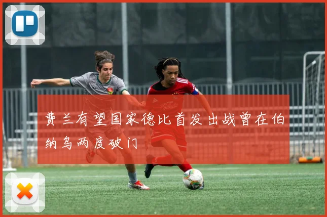 费兰有望国家德比首发出战曾在伯纳乌两度破门