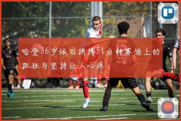 哈登36岁依旧拼搏51分钟赛场上的孤独与坚持让人心疼