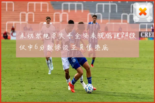 米切尔绝杀失手全场表现低迷24投仅中6分数惨淡正负值垫底