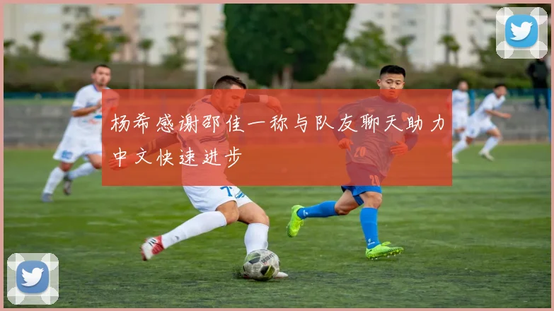 杨希感谢邵佳一称与队友聊天助力中文快速进步