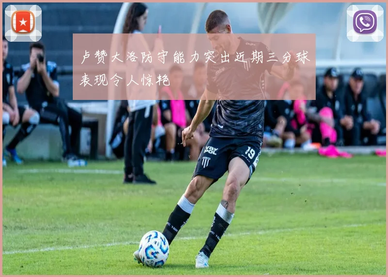 卢赞大洛防守能力突出近期三分球表现令人惊艳