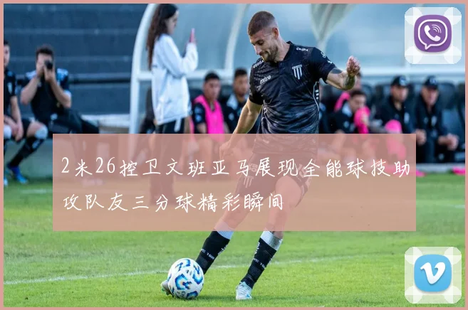 2米26控卫文班亚马展现全能球技助攻队友三分球精彩瞬间