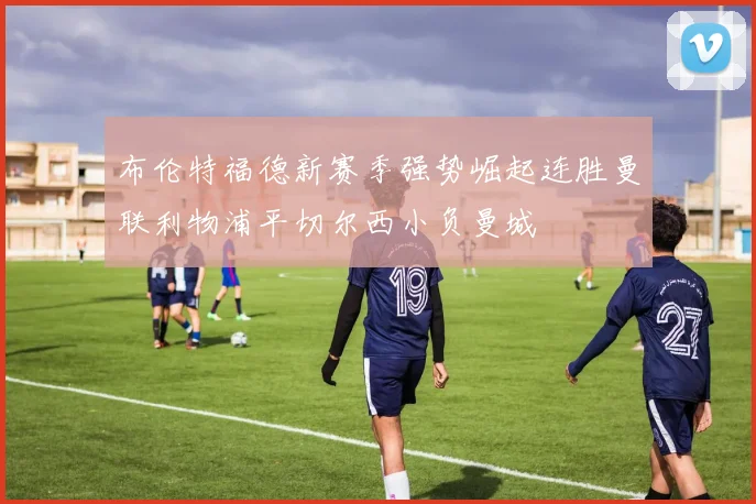 布伦特福德新赛季强势崛起连胜曼联利物浦平切尔西小负曼城