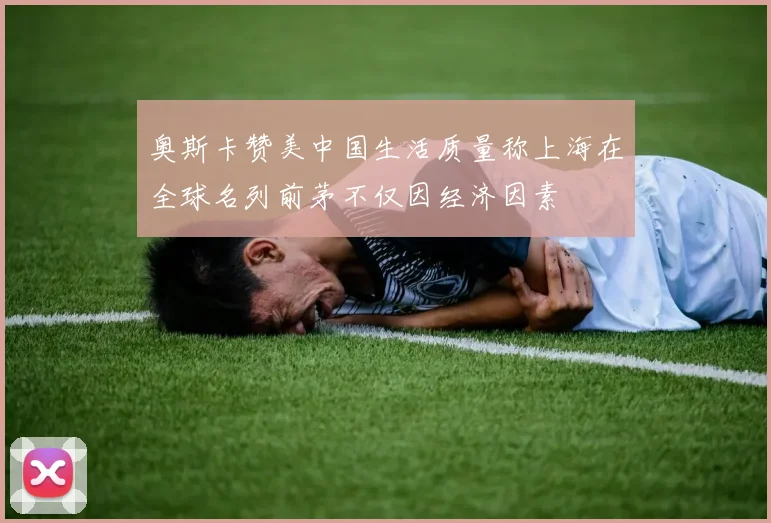 奥斯卡赞美中国生活质量称上海在全球名列前茅不仅因经济因素