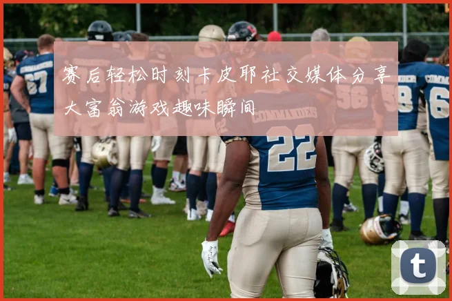 赛后轻松时刻卡皮耶社交媒体分享大富翁游戏趣味瞬间