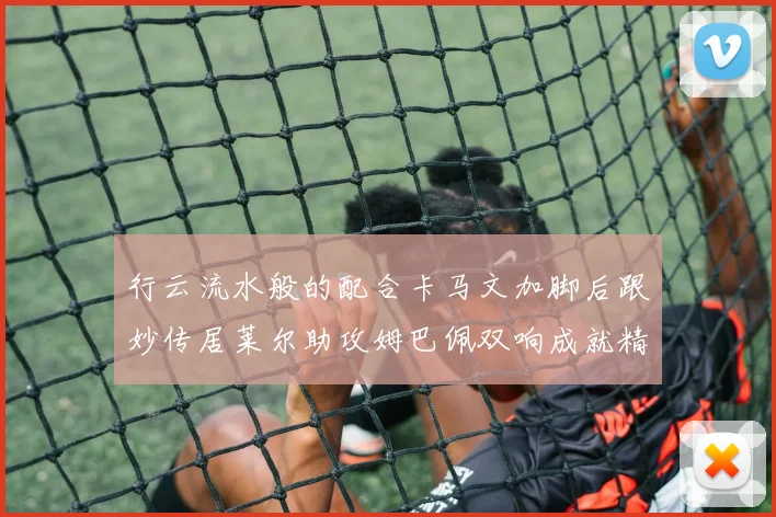 行云流水般的配合卡马文加脚后跟妙传居莱尔助攻姆巴佩双响成就精彩瞬间