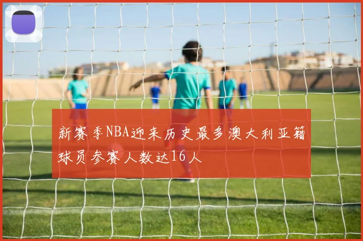 新赛季NBA迎来历史最多澳大利亚籍球员参赛人数达16人