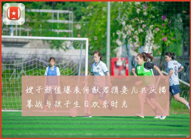 嫂子颜值爆表何猷君携妻儿共庆揭幕战与孩子生日欢乐时光
