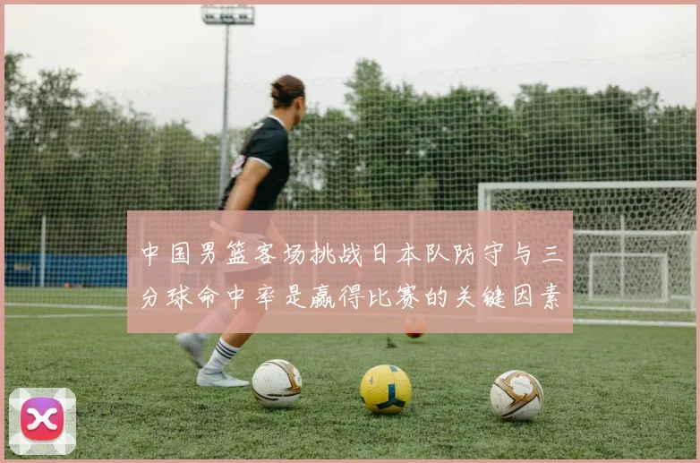 中国男篮客场挑战日本队防守与三分球命中率是赢得比赛的关键因素